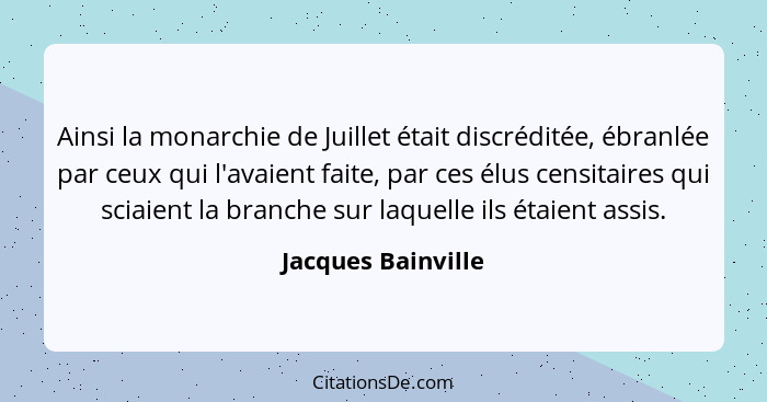 Ainsi la monarchie de Juillet était discréditée, ébranlée par ceux qui l'avaient faite, par ces élus censitaires qui sciaient la b... - Jacques Bainville