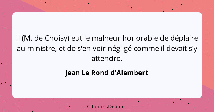 Il (M. de Choisy) eut le malheur honorable de déplaire au ministre, et de s'en voir négligé comme il devait s'y attendre... - Jean Le Rond d'Alembert