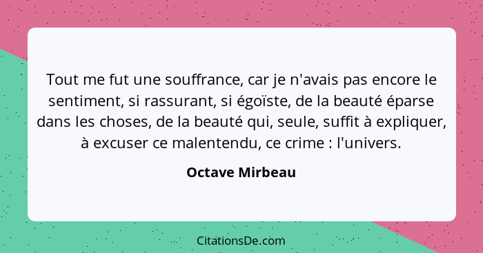 Tout me fut une souffrance, car je n'avais pas encore le sentiment, si rassurant, si égoïste, de la beauté éparse dans les choses, de... - Octave Mirbeau