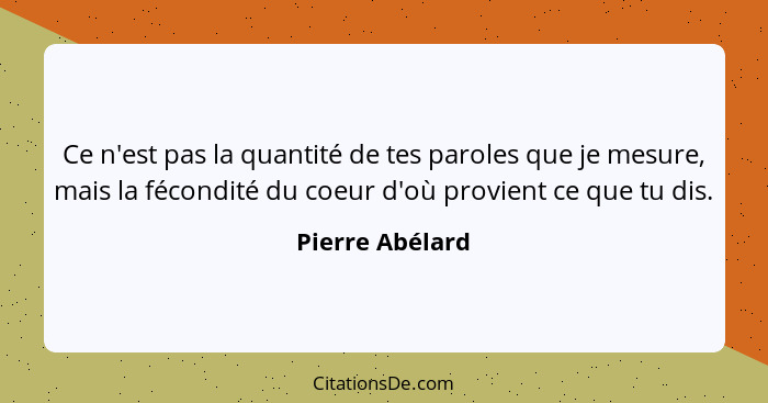 Ce n'est pas la quantité de tes paroles que je mesure, mais la fécondité du coeur d'où provient ce que tu dis.... - Pierre Abélard