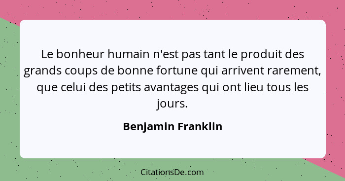 Le bonheur humain n'est pas tant le produit des grands coups de bonne fortune qui arrivent rarement, que celui des petits avantage... - Benjamin Franklin