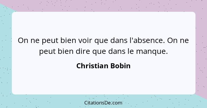 On ne peut bien voir que dans l'absence. On ne peut bien dire que dans le manque.... - Christian Bobin