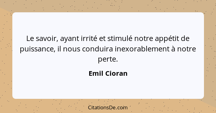 Le savoir, ayant irrité et stimulé notre appétit de puissance, il nous conduira inexorablement à notre perte.... - Emil Cioran