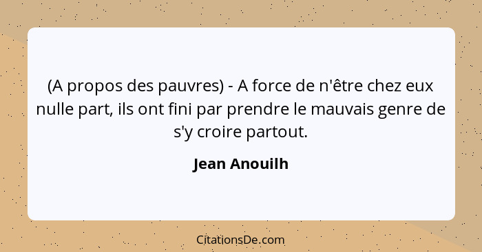 (A propos des pauvres) - A force de n'être chez eux nulle part, ils ont fini par prendre le mauvais genre de s'y croire partout.... - Jean Anouilh