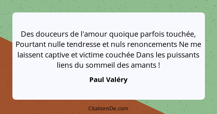 Des douceurs de l'amour quoique parfois touchée, Pourtant nulle tendresse et nuls renoncements Ne me laissent captive et victime couchée... - Paul Valéry