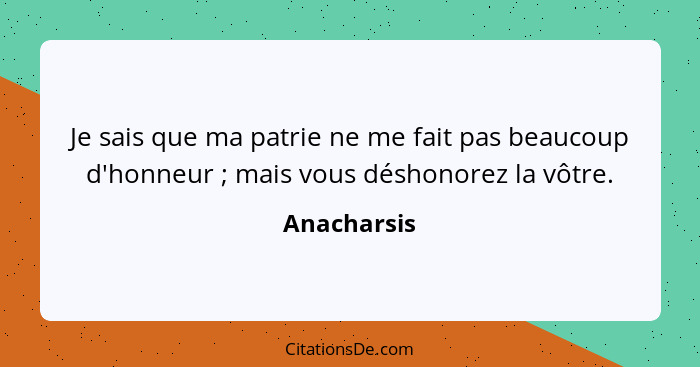 Je sais que ma patrie ne me fait pas beaucoup d'honneur ; mais vous déshonorez la vôtre.... - Anacharsis