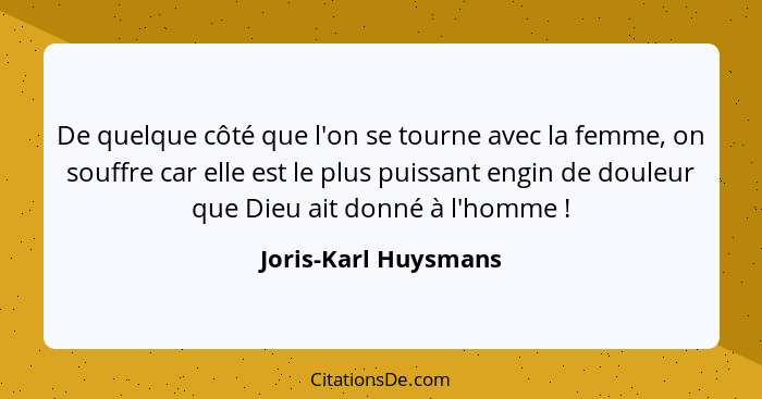 De quelque côté que l'on se tourne avec la femme, on souffre car elle est le plus puissant engin de douleur que Dieu ait donné à... - Joris-Karl Huysmans