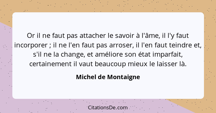 Or il ne faut pas attacher le savoir à l'âme, il l'y faut incorporer ; il ne l'en faut pas arroser, il l'en faut teindre et... - Michel de Montaigne