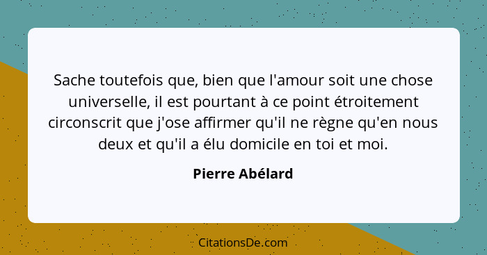 Sache toutefois que, bien que l'amour soit une chose universelle, il est pourtant à ce point étroitement circonscrit que j'ose affirm... - Pierre Abélard