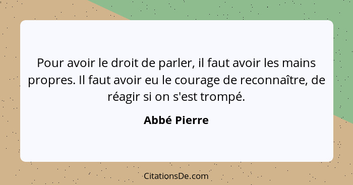 Pour avoir le droit de parler, il faut avoir les mains propres. Il faut avoir eu le courage de reconnaître, de réagir si on s'est trompé... - Abbé Pierre