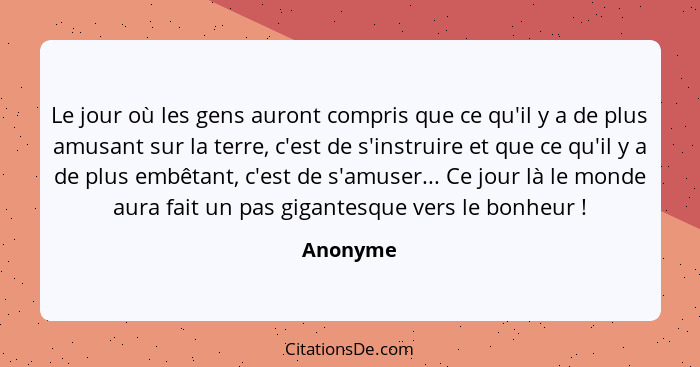 Le jour où les gens auront compris que ce qu'il y a de plus amusant sur la terre, c'est de s'instruire et que ce qu'il y a de plus embêtant,... - Anonyme