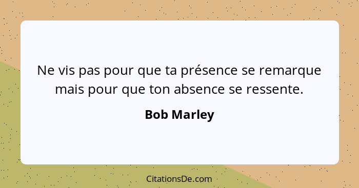 Ne vis pas pour que ta présence se remarque mais pour que ton absence se ressente.... - Bob Marley