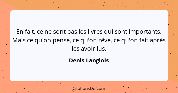 En fait, ce ne sont pas les livres qui sont importants. Mais ce qu'on pense, ce qu'on rêve, ce qu'on fait après les avoir lus.... - Denis Langlois