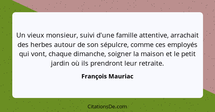 Un vieux monsieur, suivi d'une famille attentive, arrachait des herbes autour de son sépulcre, comme ces employés qui vont, chaque... - François Mauriac