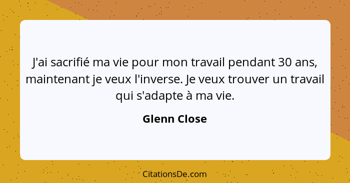 J'ai sacrifié ma vie pour mon travail pendant 30 ans, maintenant je veux l'inverse. Je veux trouver un travail qui s'adapte à ma vie.... - Glenn Close