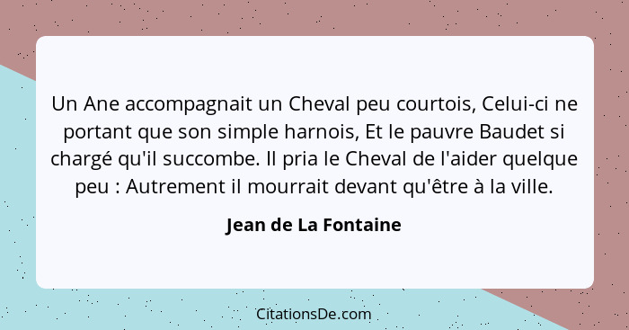 Un Ane accompagnait un Cheval peu courtois, Celui-ci ne portant que son simple harnois, Et le pauvre Baudet si chargé qu'il succ... - Jean de La Fontaine