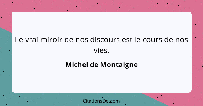 Le vrai miroir de nos discours est le cours de nos vies.... - Michel de Montaigne
