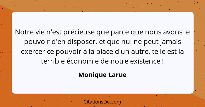 Notre vie n'est précieuse que parce que nous avons le pouvoir d'en disposer, et que nul ne peut jamais exercer ce pouvoir à la place d... - Monique Larue