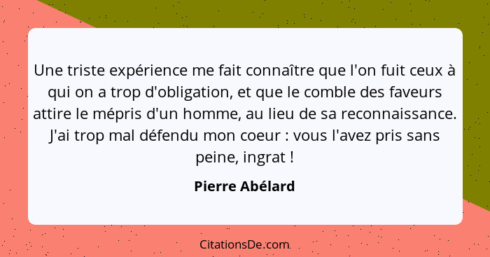 Une triste expérience me fait connaître que l'on fuit ceux à qui on a trop d'obligation, et que le comble des faveurs attire le mépri... - Pierre Abélard