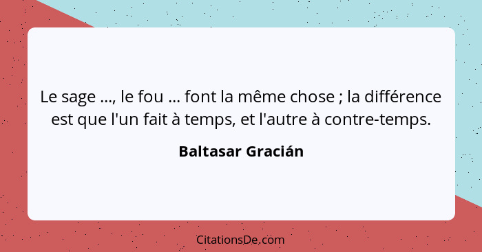 Le sage ..., le fou ... font la même chose ; la différence est que l'un fait à temps, et l'autre à contre-temps.... - Baltasar Gracián