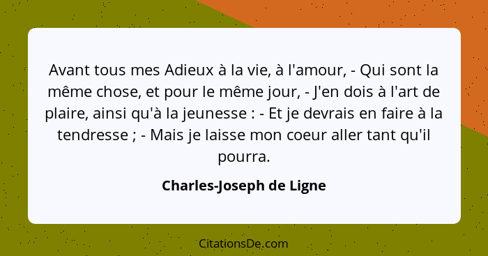 Avant tous mes Adieux à la vie, à l'amour, - Qui sont la même chose, et pour le même jour, - J'en dois à l'art de plaire, ai... - Charles-Joseph de Ligne