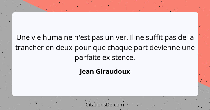 Une vie humaine n'est pas un ver. Il ne suffit pas de la trancher en deux pour que chaque part devienne une parfaite existence.... - Jean Giraudoux