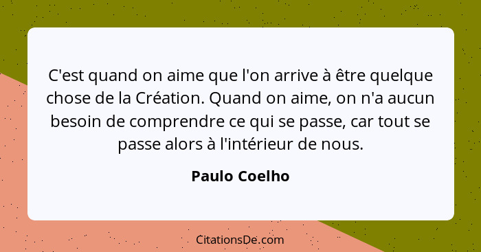 C'est quand on aime que l'on arrive à être quelque chose de la Création. Quand on aime, on n'a aucun besoin de comprendre ce qui se pas... - Paulo Coelho