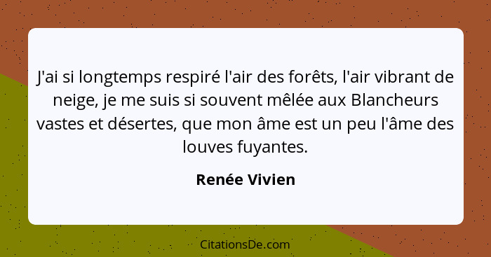 J'ai si longtemps respiré l'air des forêts, l'air vibrant de neige, je me suis si souvent mêlée aux Blancheurs vastes et désertes, que... - Renée Vivien