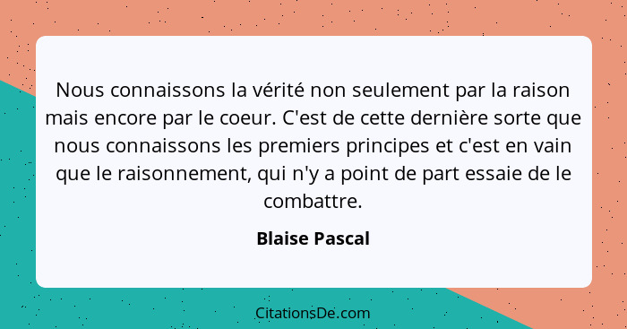 Nous connaissons la vérité non seulement par la raison mais encore par le coeur. C'est de cette dernière sorte que nous connaissons le... - Blaise Pascal