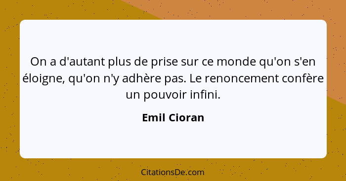 On a d'autant plus de prise sur ce monde qu'on s'en éloigne, qu'on n'y adhère pas. Le renoncement confère un pouvoir infini.... - Emil Cioran