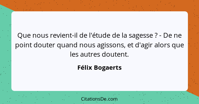 Que nous revient-il de l'étude de la sagesse ? - De ne point douter quand nous agissons, et d'agir alors que les autres doutent.... - Félix Bogaerts