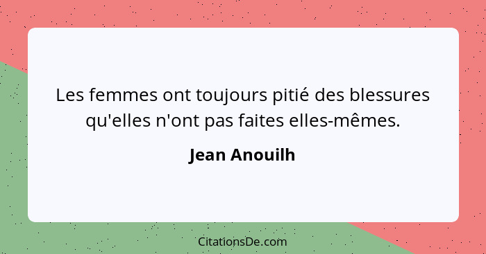 Les femmes ont toujours pitié des blessures qu'elles n'ont pas faites elles-mêmes.... - Jean Anouilh