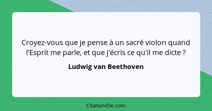 Croyez-vous que je pense à un sacré violon quand l'Esprit me parle, et que j'écris ce qu'il me dicte ?... - Ludwig van Beethoven