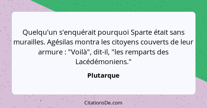 Quelqu'un s'enquérait pourquoi Sparte était sans murailles. Agésilas montra les citoyens couverts de leur armure : "Voilà", dit-il, "... - Plutarque