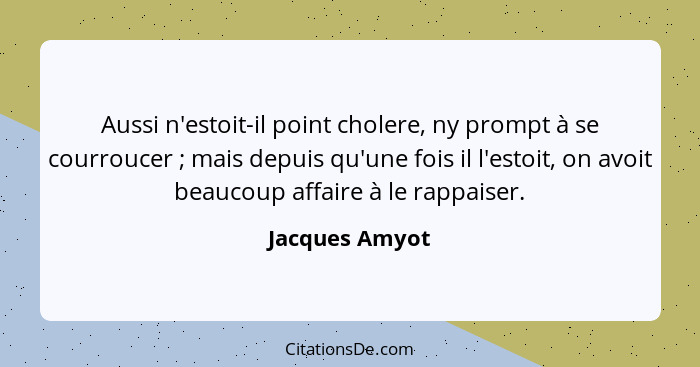 Aussi n'estoit-il point cholere, ny prompt à se courroucer ; mais depuis qu'une fois il l'estoit, on avoit beaucoup affaire à le... - Jacques Amyot