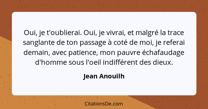 Oui, je t'oublierai. Oui, je vivrai, et malgré la trace sanglante de ton passage à coté de moi, je referai demain, avec patience, mon p... - Jean Anouilh