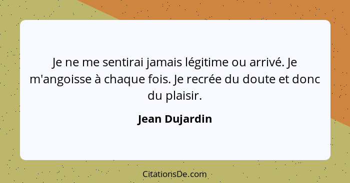 Je ne me sentirai jamais légitime ou arrivé. Je m'angoisse à chaque fois. Je recrée du doute et donc du plaisir.... - Jean Dujardin