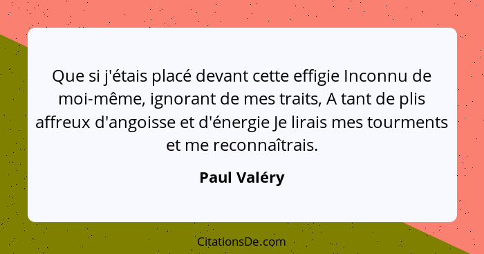 Que si j'étais placé devant cette effigie Inconnu de moi-même, ignorant de mes traits, A tant de plis affreux d'angoisse et d'énergie Je... - Paul Valéry