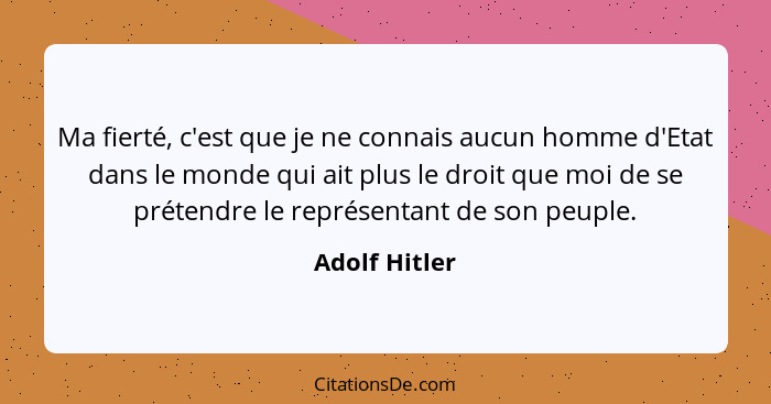 Ma fierté, c'est que je ne connais aucun homme d'Etat dans le monde qui ait plus le droit que moi de se prétendre le représentant de so... - Adolf Hitler