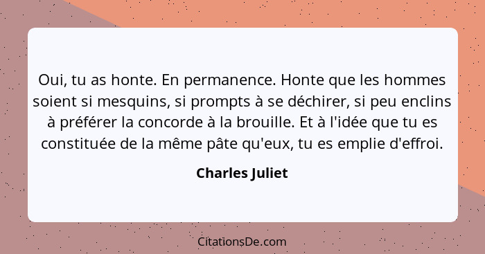 Oui, tu as honte. En permanence. Honte que les hommes soient si mesquins, si prompts à se déchirer, si peu enclins à préférer la conc... - Charles Juliet