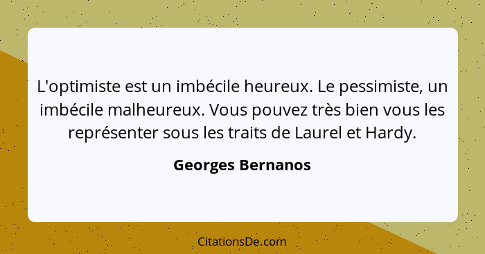 L'optimiste est un imbécile heureux. Le pessimiste, un imbécile malheureux. Vous pouvez très bien vous les représenter sous les tra... - Georges Bernanos