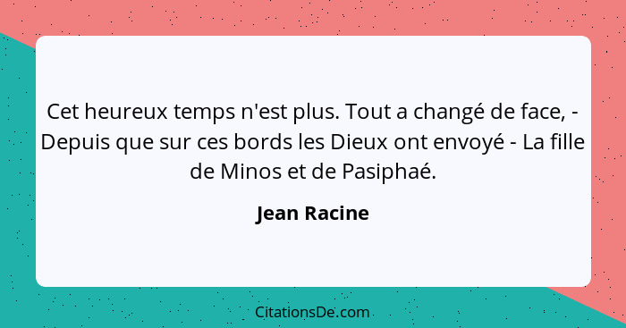 Cet heureux temps n'est plus. Tout a changé de face, - Depuis que sur ces bords les Dieux ont envoyé - La fille de Minos et de Pasiphaé.... - Jean Racine