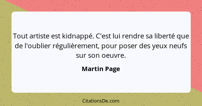 Tout artiste est kidnappé. C'est lui rendre sa liberté que de l'oublier régulièrement, pour poser des yeux neufs sur son oeuvre.... - Martin Page