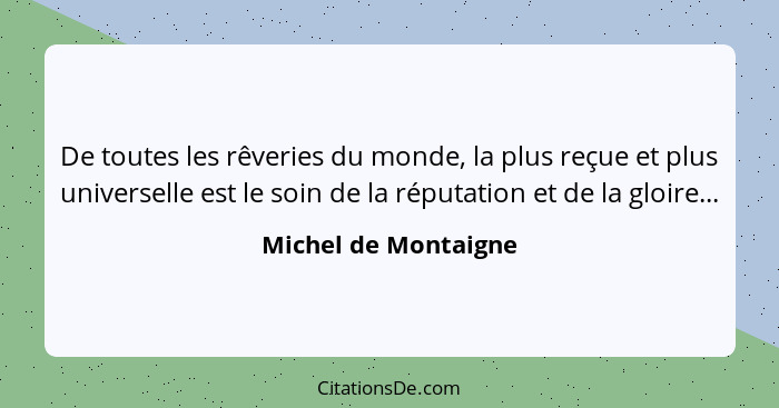 De toutes les rêveries du monde, la plus reçue et plus universelle est le soin de la réputation et de la gloire...... - Michel de Montaigne