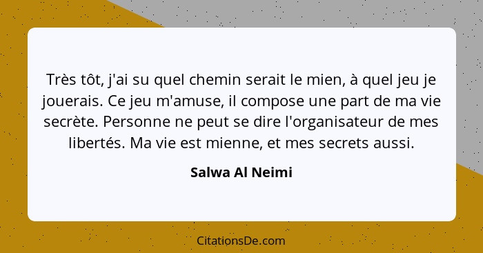 Très tôt, j'ai su quel chemin serait le mien, à quel jeu je jouerais. Ce jeu m'amuse, il compose une part de ma vie secrète. Personne... - Salwa Al Neimi