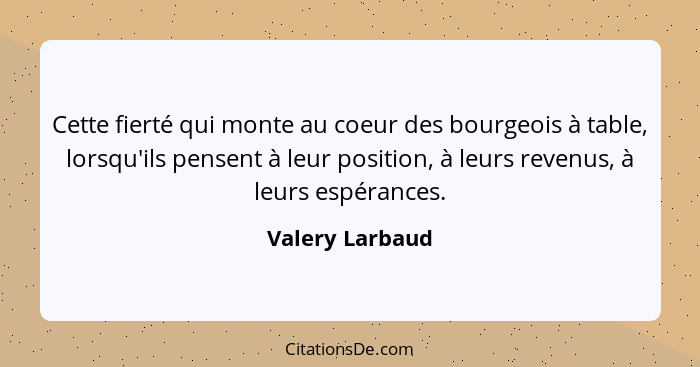 Cette fierté qui monte au coeur des bourgeois à table, lorsqu'ils pensent à leur position, à leurs revenus, à leurs espérances.... - Valery Larbaud