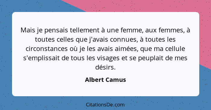 Mais je pensais tellement à une femme, aux femmes, à toutes celles que j'avais connues, à toutes les circonstances où je les avais aimé... - Albert Camus