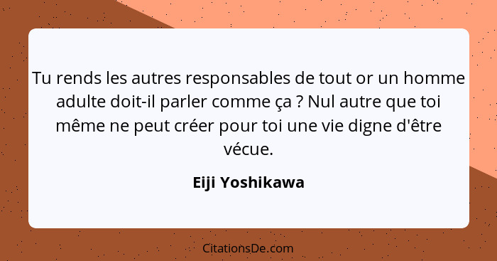 Tu rends les autres responsables de tout or un homme adulte doit-il parler comme ça ? Nul autre que toi même ne peut créer pour... - Eiji Yoshikawa