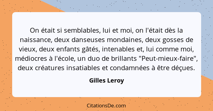 On était si semblables, lui et moi, on l'était dès la naissance, deux danseuses mondaines, deux gosses de vieux, deux enfants gâtés, in... - Gilles Leroy