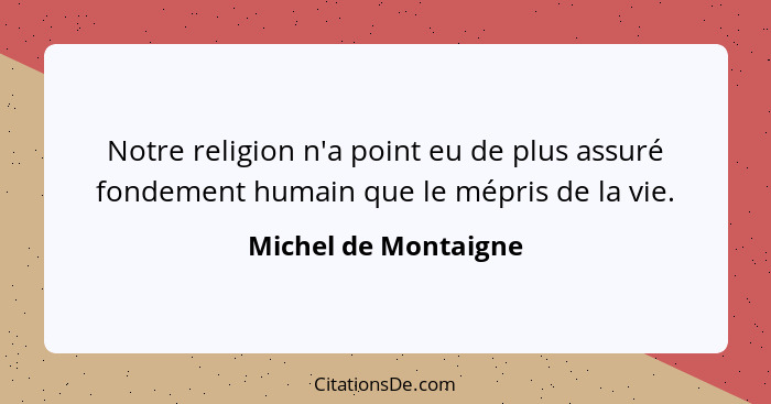 Notre religion n'a point eu de plus assuré fondement humain que le mépris de la vie.... - Michel de Montaigne